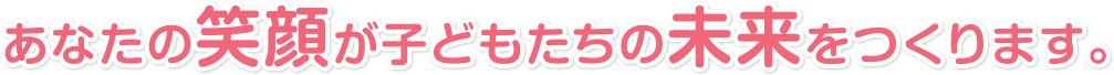 あなたの笑顔が子どもたちの未来をつくります。